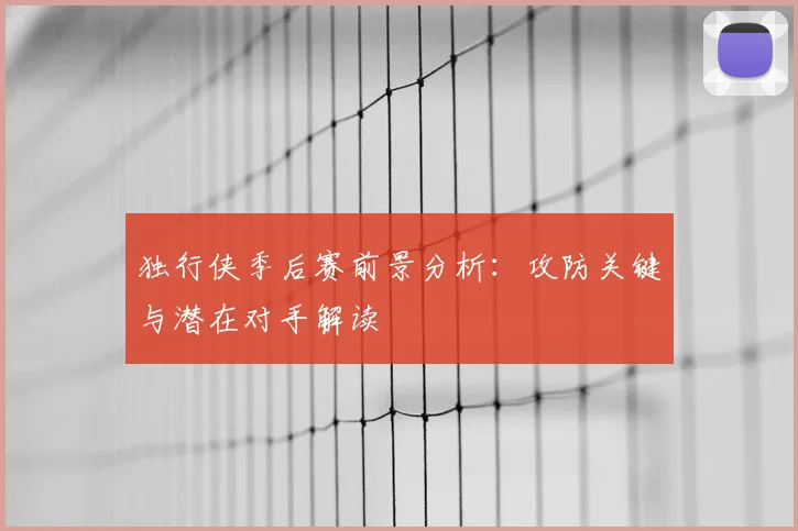 独行侠季后赛前景分析:攻防关键与潜在对手解读