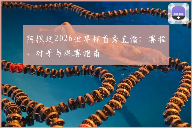 阿根廷2026世界杯首秀直播：赛程、对手与观赛指南