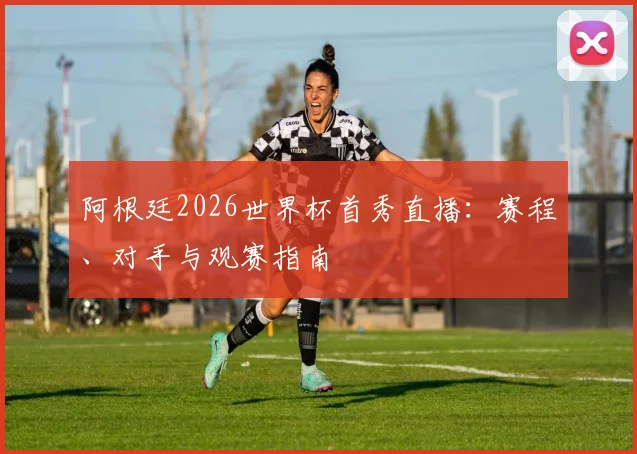 阿根廷2026世界杯首秀直播：赛程、对手与观赛指南
