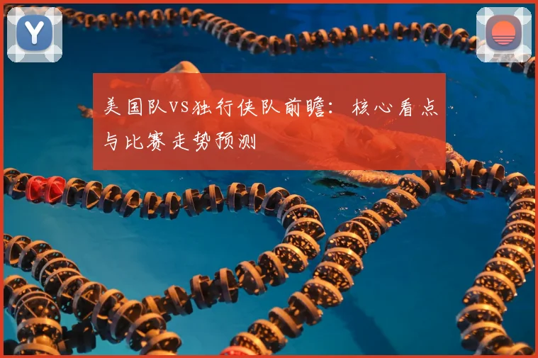 美国队vs独行侠队前瞻:核心看点与比赛走势预测
