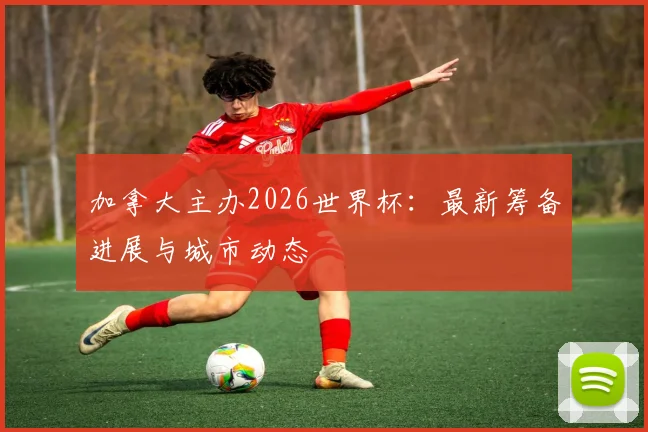 加拿大主办2026世界杯：最新筹备进展与城市动态