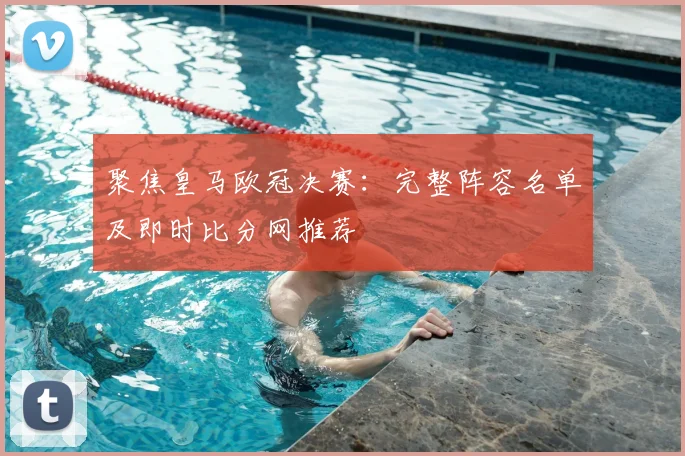聚焦皇马欧冠决赛：完整阵容名单及即时比分网推荐