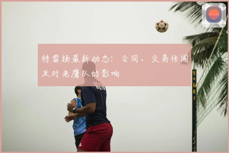 特雷杨最新动态：合同、交易传闻及对老鹰队的影响