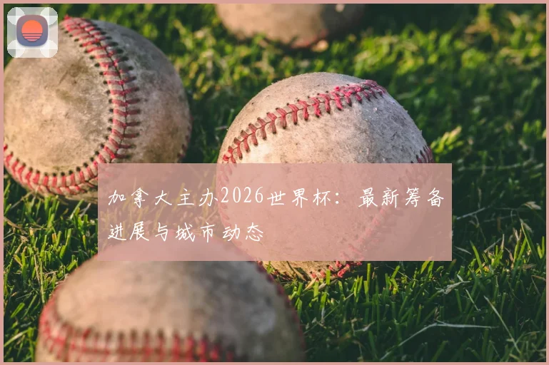 加拿大主办2026世界杯：最新筹备进展与城市动态