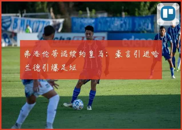 弗洛伦蒂诺续约皇马:豪言引进哈兰德引爆足坛