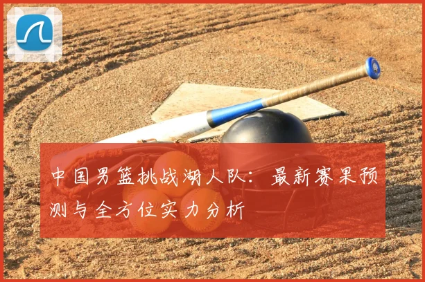 中国男篮挑战湖人队:最新赛果预测与全方位实力分析