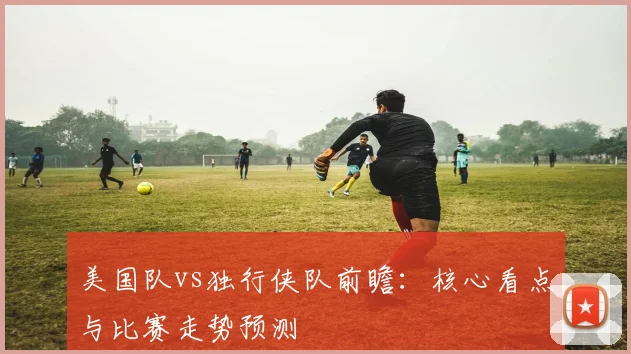 美国队vs独行侠队前瞻:核心看点与比赛走势预测