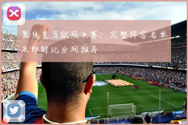 聚焦皇马欧冠决赛：完整阵容名单及即时比分网推荐
