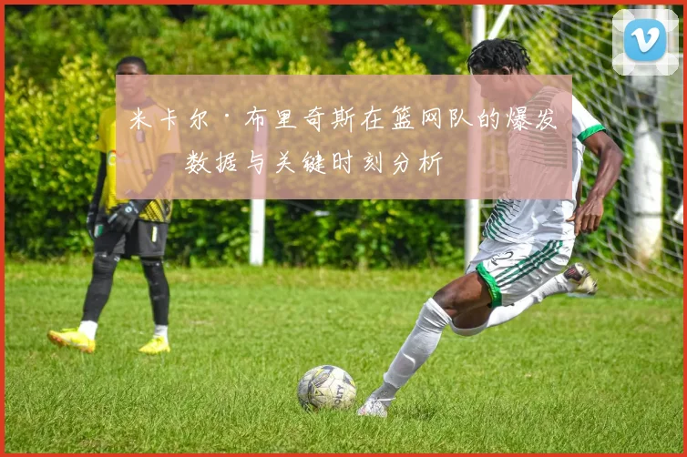 米卡尔·布里奇斯在篮网队的爆发：数据与关键时刻分析