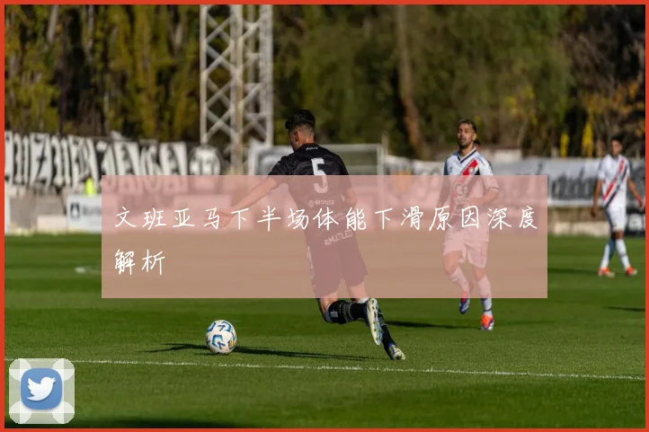 文班亚马下半场体能下滑原因深度解析