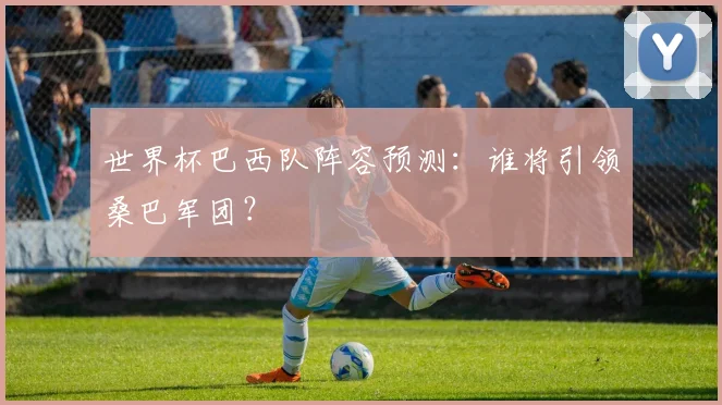 世界杯巴西队阵容预测:谁将引领桑巴军团?