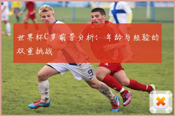 世界杯C罗前景分析：年龄与经验的双重挑战